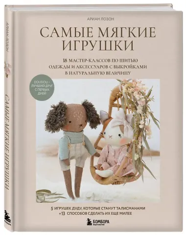 Самые мягкие игрушки. 18 мастер-классов по шитью одежды и аксессуаров с выкройками в натуральную величину.